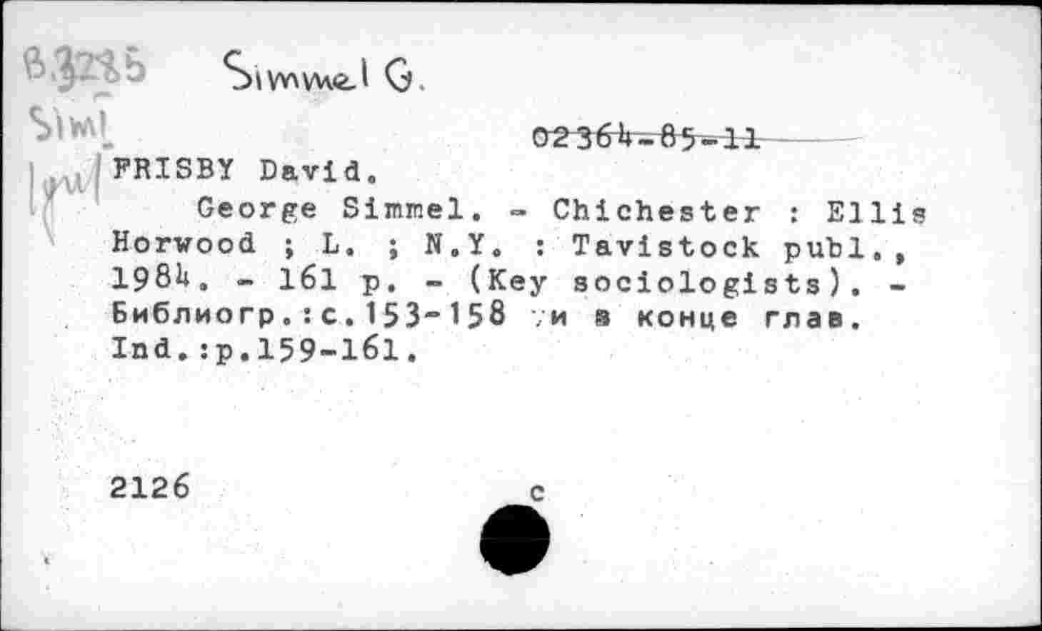 ﻿	SlW\V4<£.l G 02364-85-11
FRISBY David.
George Simmel. - Chichester : Ellis Horwood ; L. ; N.Y. : Tavistock publ,, 1984. - 161 p. - (Key sociologists). -Библио гр.:c.153“158 ;и в конце глав.
Ind.:р.159-161.
2126